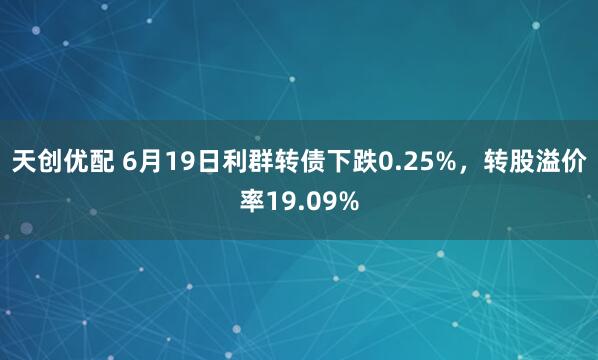 天创优配 6月19日利群转债下跌0.25%，转股溢价率19.09%