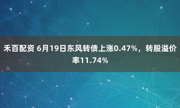 禾百配资 6月19日东风转债上涨0.47%，转股溢价率11.74%