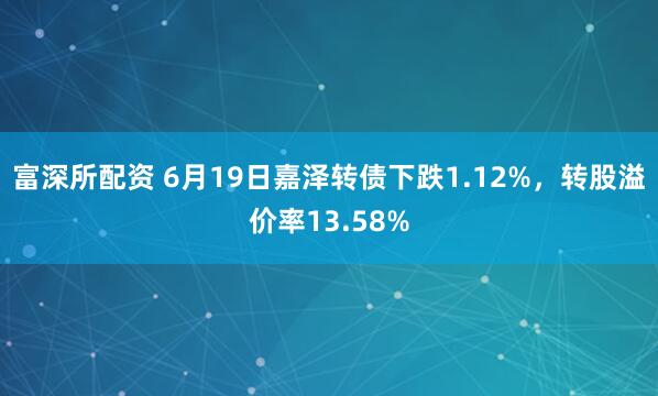 富深所配资 6月19日嘉泽转债下跌1.12%，转股溢价率13.58%