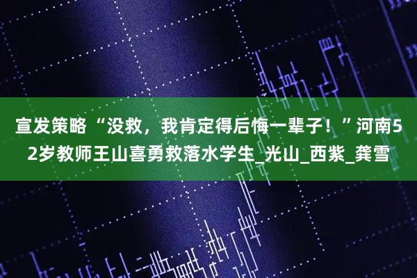 宣发策略 “没救，我肯定得后悔一辈子！”河南52岁教师王山喜勇救落水学生_光山_西紫_龚雪