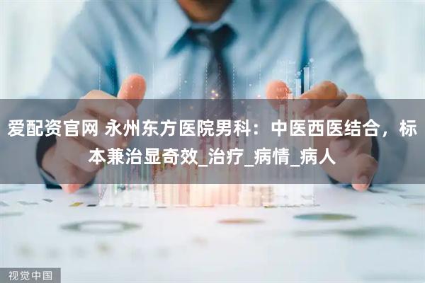 爱配资官网 永州东方医院男科：中医西医结合，标本兼治显奇效_治疗_病情_病人