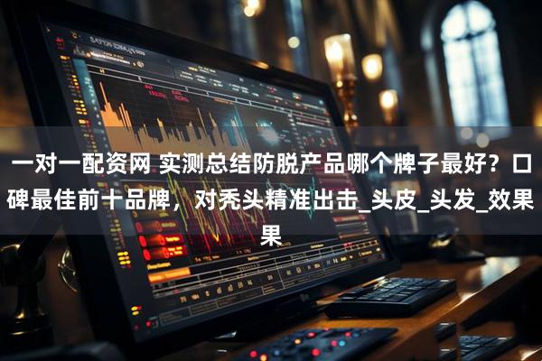 一对一配资网 实测总结防脱产品哪个牌子最好？口碑最佳前十品牌，对秃头精准出击_头皮_头发_效果