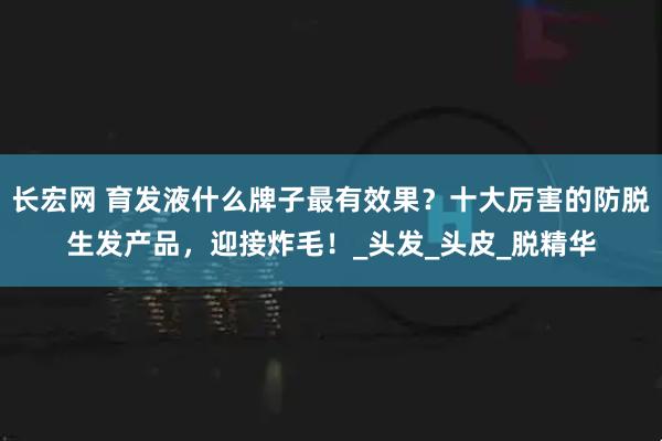 长宏网 育发液什么牌子最有效果？十大厉害的防脱生发产品，迎接炸毛！_头发_头皮_脱精华