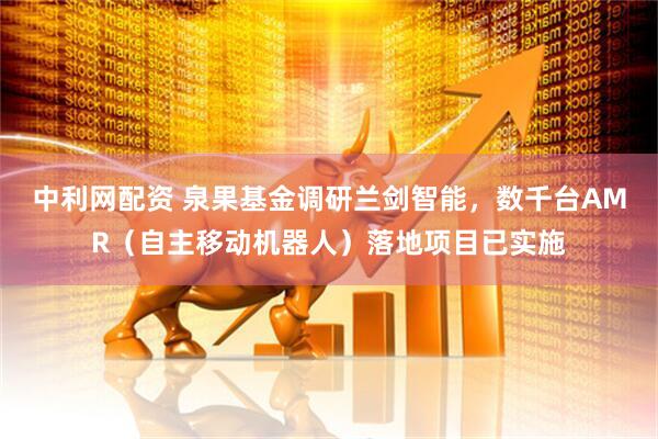 中利网配资 泉果基金调研兰剑智能，数千台AMR（自主移动机器人）落地项目已实施