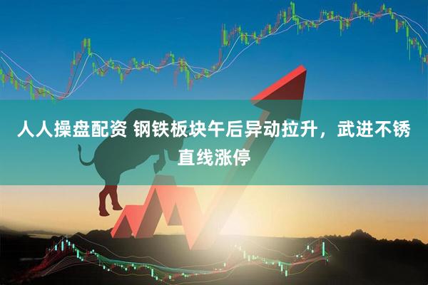 人人操盘配资 钢铁板块午后异动拉升，武进不锈直线涨停