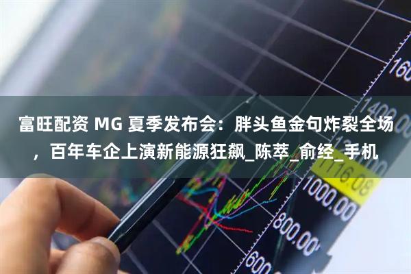 富旺配资 MG 夏季发布会：胖头鱼金句炸裂全场，百年车企上演新能源狂飙_陈萃_俞经_手机