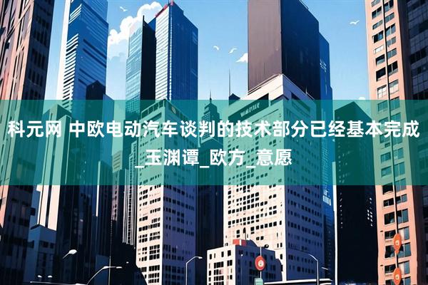 科元网 中欧电动汽车谈判的技术部分已经基本完成_玉渊谭_欧方_意愿
