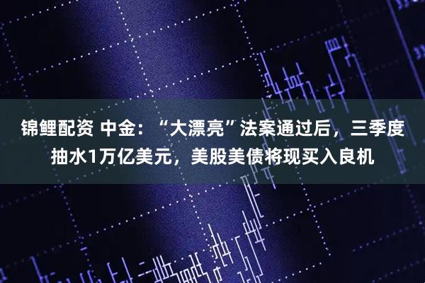 锦鲤配资 中金：“大漂亮”法案通过后，三季度抽水1万亿美元，美股美债将现买入良机
