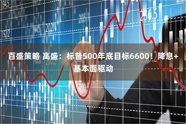 百盛策略 高盛：标普500年底目标6600！降息+基本面驱动