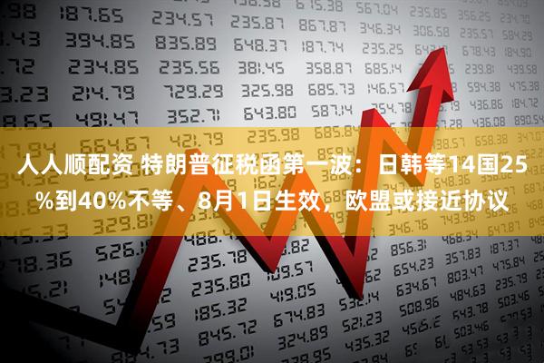 人人顺配资 特朗普征税函第一波：日韩等14国25%到40%不等、8月1日生效，欧盟或接近协议