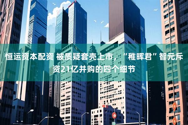 恒运资本配资 被质疑套壳上市，“稚晖君”智元斥资21亿并购的四个细节