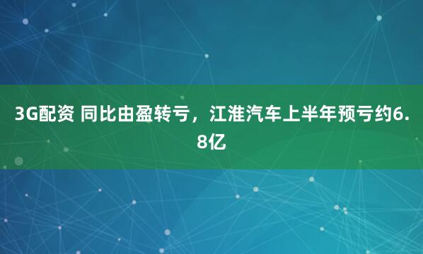 3G配资 同比由盈转亏，江淮汽车上半年预亏约6.8亿