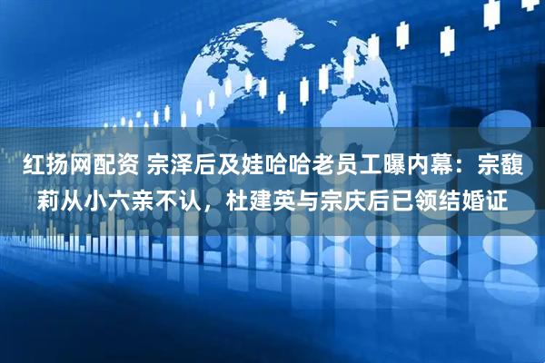 红扬网配资 宗泽后及娃哈哈老员工曝内幕：宗馥莉从小六亲不认，杜建英与宗庆后已领结婚证