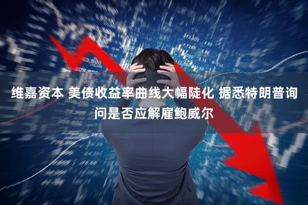 维嘉资本 美债收益率曲线大幅陡化 据悉特朗普询问是否应解雇鲍威尔