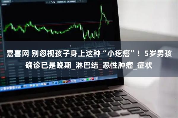 嘉喜网 别忽视孩子身上这种“小疙瘩”！5岁男孩确诊已是晚期_淋巴结_恶性肿瘤_症状