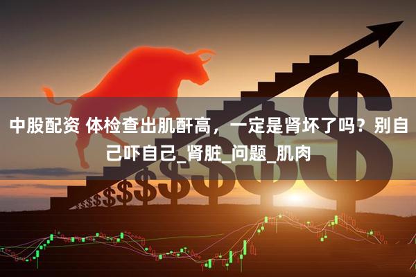 中股配资 体检查出肌酐高，一定是肾坏了吗？别自己吓自己_肾脏_问题_肌肉