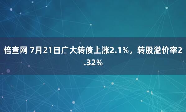 倍查网 7月21日广大转债上涨2.1%，转股溢价率2.32%