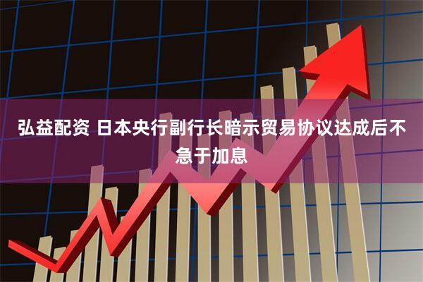 弘益配资 日本央行副行长暗示贸易协议达成后不急于加息