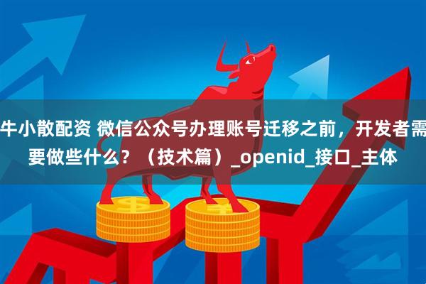 牛小散配资 微信公众号办理账号迁移之前，开发者需要做些什么？（技术篇）_openid_接口_主体