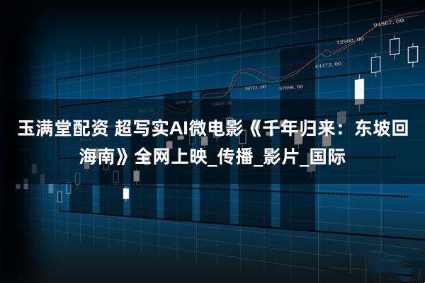 玉满堂配资 超写实AI微电影《千年归来：东坡回海南》全网上映_传播_影片_国际