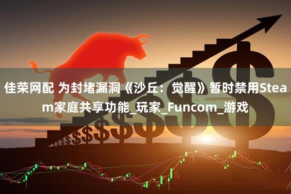 佳荣网配 为封堵漏洞《沙丘：觉醒》暂时禁用Steam家庭共享功能_玩家_Funcom_游戏