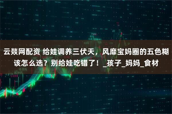 云燚网配资 给娃调养三伏天，风靡宝妈圈的五色糊该怎么选？别给娃吃错了！_孩子_妈妈_食材