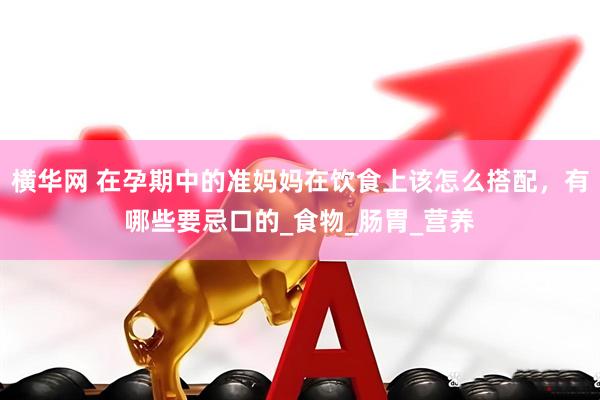 横华网 在孕期中的准妈妈在饮食上该怎么搭配，有哪些要忌口的_食物_肠胃_营养