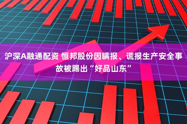 沪深A融通配资 恒邦股份因瞒报、谎报生产安全事故被踢出“好品山东”