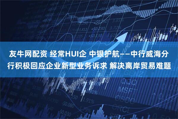 友牛网配资 经常HUI企 中银护航——中行威海分行积极回应企业新型业务诉求 解决离岸贸易难题