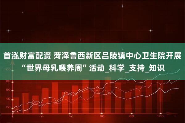 首泓财富配资 菏泽鲁西新区吕陵镇中心卫生院开展“世界母乳喂养周”活动_科学_支持_知识