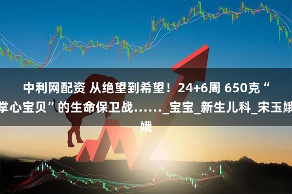 中利网配资 从绝望到希望！24+6周 650克“掌心宝贝”的生命保卫战……_宝宝_新生儿科_宋玉娥