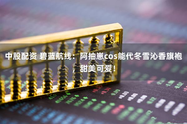 中股配资 碧蓝航线：阿抽崽cos能代冬雪沁香旗袍，甜美可爱！