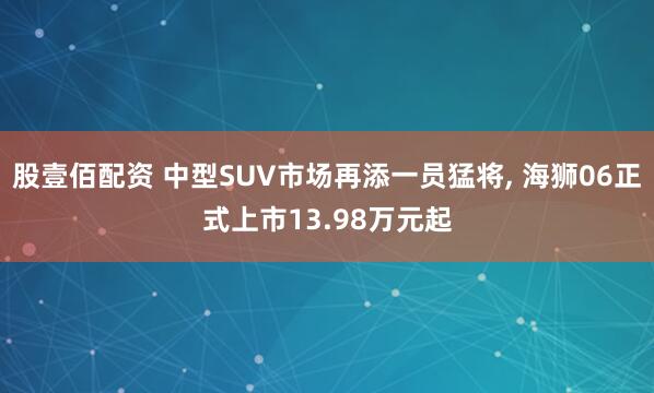 股壹佰配资 中型SUV市场再添一员猛将, 海狮06正式上市13.98万元起