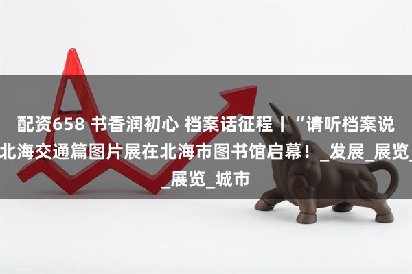 配资658 书香润初心 档案话征程丨“请听档案说”——北海交通篇图片展在北海市图书馆启幕！_发展_展览_城市