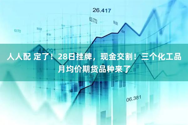 人人配 定了！28日挂牌，现金交割！三个化工品月均价期货品种来了