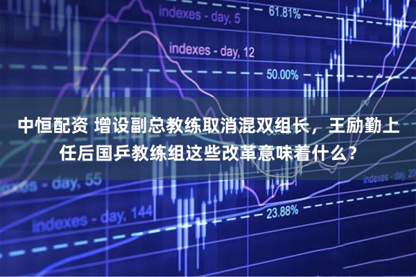 中恒配资 增设副总教练取消混双组长，王励勤上任后国乒教练组这些改革意味着什么？