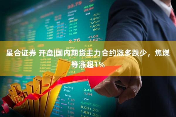 星合证券 开盘|国内期货主力合约涨多跌少，焦煤等涨超1%