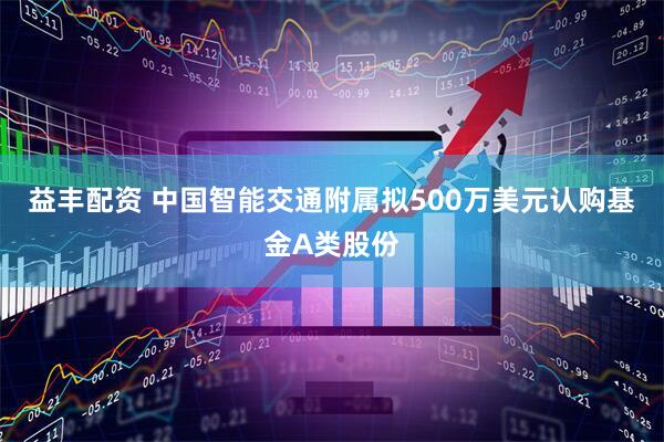 益丰配资 中国智能交通附属拟500万美元认购基金A类股份