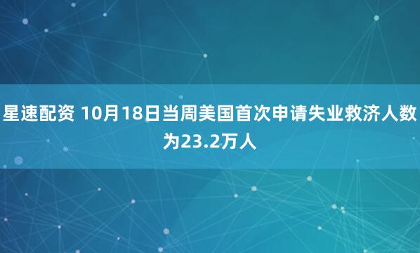 星速配资 10月18日当周美国首次申请失业救济人数为23.2万人