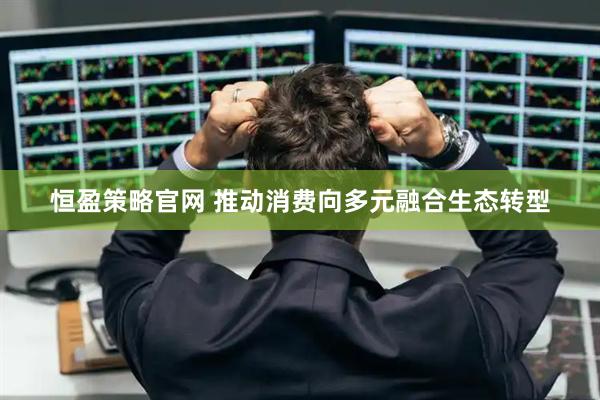 恒盈策略官网 推动消费向多元融合生态转型