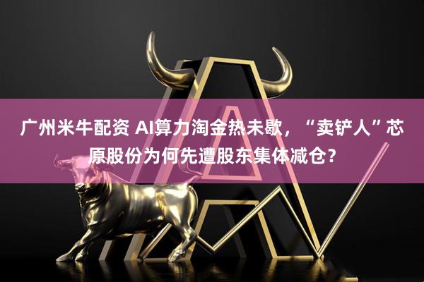 广州米牛配资 AI算力淘金热未歇,“卖铲人”芯原股份为何先遭股东集体减仓?