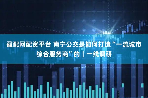 盈配网配资平台 南宁公交是如何打造“一流城市综合服务商”的|一线调研