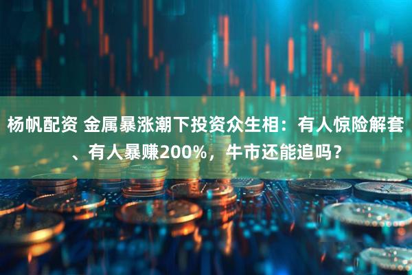 杨帆配资 金属暴涨潮下投资众生相:有人惊险解套、有人暴赚200%,牛市还能追吗?