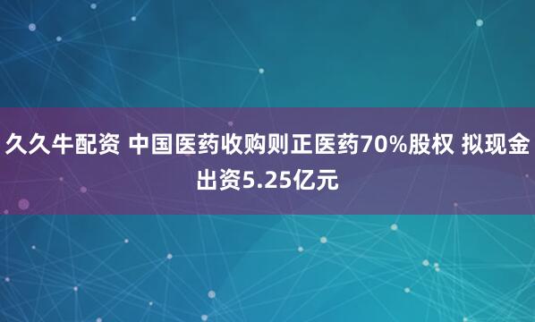 久久牛配资 中国医药收购则正医药70%股权 拟现金出资5.25亿元