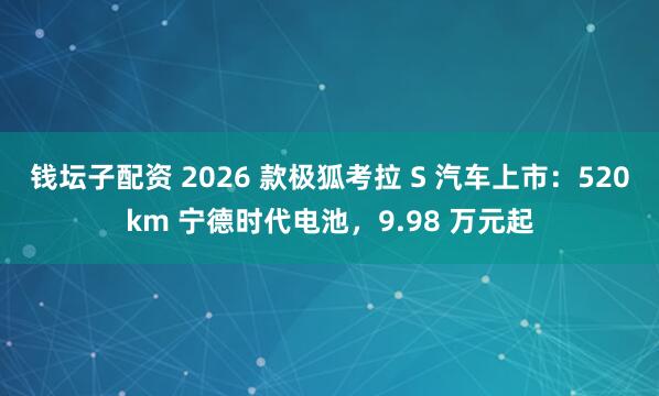 钱坛子配资 2026 款极狐考拉 S 汽车上市:520km 宁德时代电池,9.98 万元起