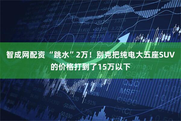 智成网配资 “跳水”2万！别克把纯电大五座SUV的价格打到了15万以下