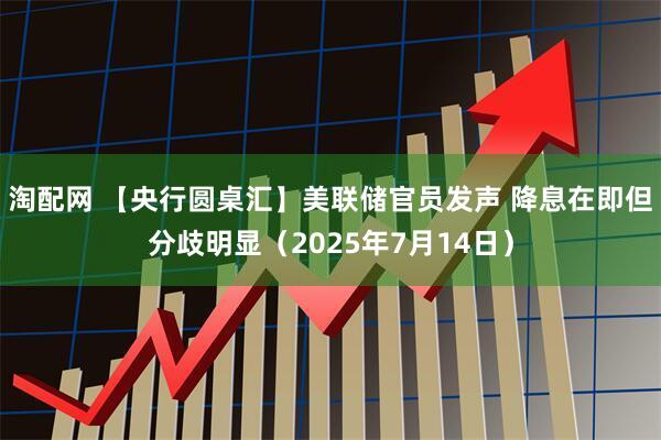 淘配网 【央行圆桌汇】美联储官员发声 降息在即但分歧明显（2025年7月14日）