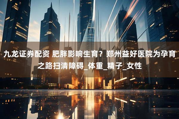 九龙证券配资 肥胖影响生育？郑州益好医院为孕育之路扫清障碍_体重_精子_女性