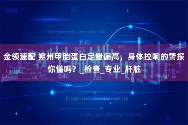 金领速配 朔州甲胎蛋白定量偏高，身体拉响的警报你懂吗？_检查_专业_肝脏