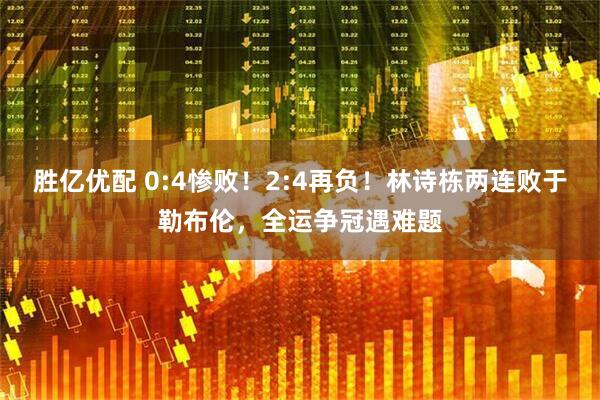 胜亿优配 0:4惨败！2:4再负！林诗栋两连败于勒布伦，全运争冠遇难题